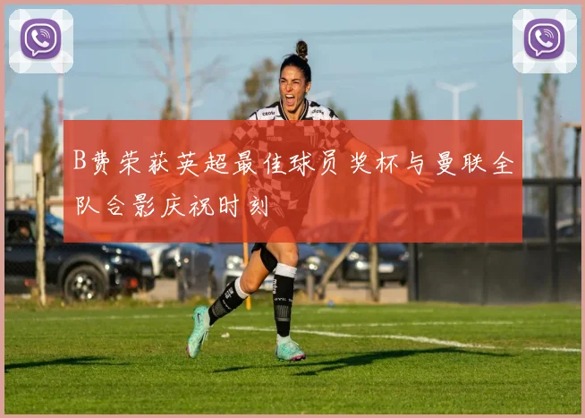 B费荣获英超最佳球员奖杯与曼联全队合影庆祝时刻