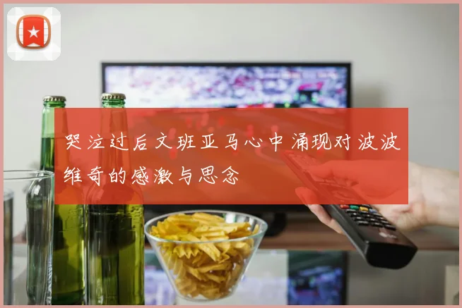 哭泣过后文班亚马心中涌现对波波维奇的感激与思念