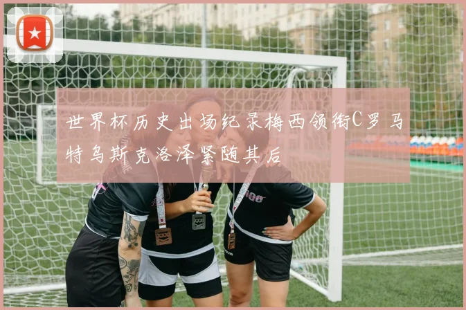 世界杯历史出场纪录梅西领衔C罗马特乌斯克洛泽紧随其后