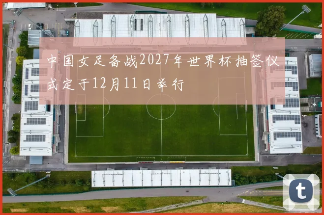 中国女足备战2027年世界杯抽签仪式定于12月11日举行
