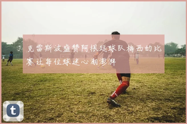 克雷斯波盛赞阿根廷球队梅西的比赛让每位球迷心潮澎湃