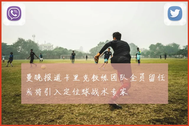 曼晚报道卡里克教练团队全员留任或将引入定位球战术专家