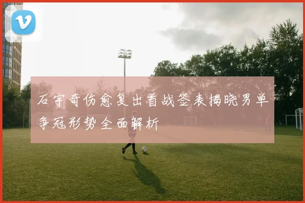 石宇奇伤愈复出首战签表揭晓男单争冠形势全面解析