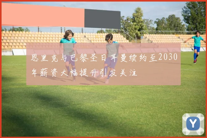 恩里克与巴黎圣日耳曼续约至2030年薪资大幅提升引发关注
