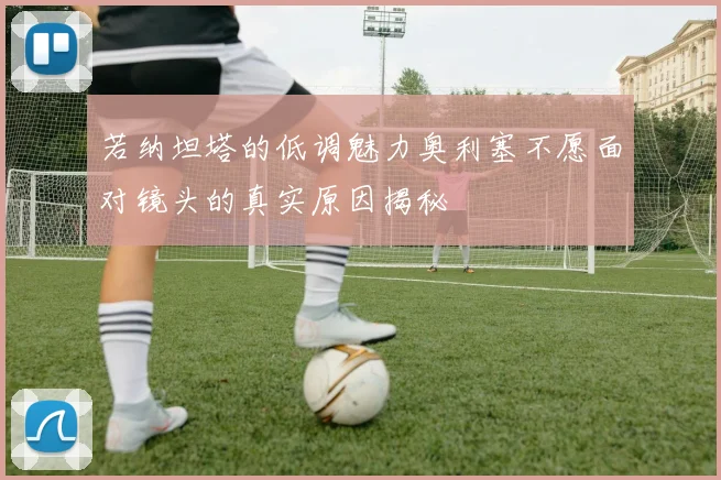 若纳坦塔的低调魅力奥利塞不愿面对镜头的真实原因揭秘