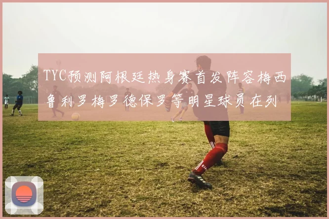 TYC预测阿根廷热身赛首发阵容梅西鲁利罗梅罗德保罗等明星球员在列