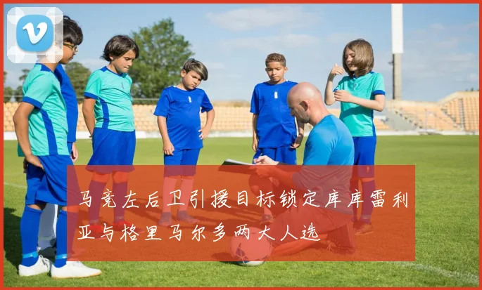 马竞左后卫引援目标锁定库库雷利亚与格里马尔多两大人选