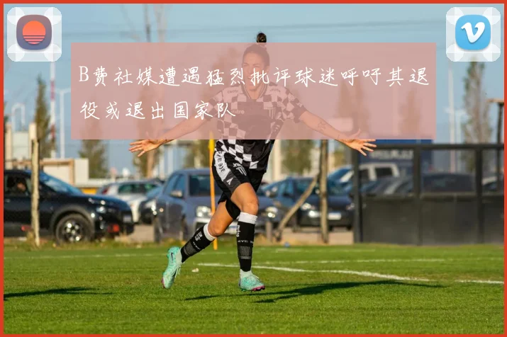 B费社媒遭遇猛烈批评球迷呼吁其退役或退出国家队
