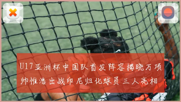 U17亚洲杯中国队首发阵容揭晓万项帅惟浩出战印尼归化球员三人亮相