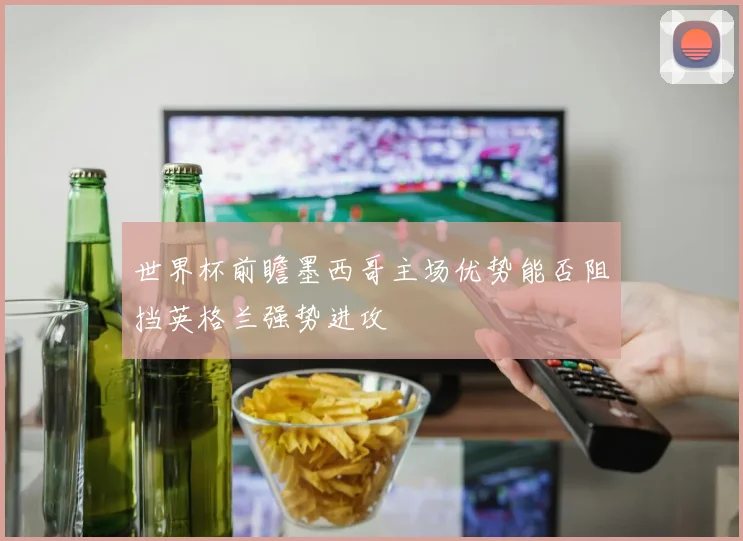 世界杯前瞻墨西哥主场优势能否阻挡英格兰强势进攻