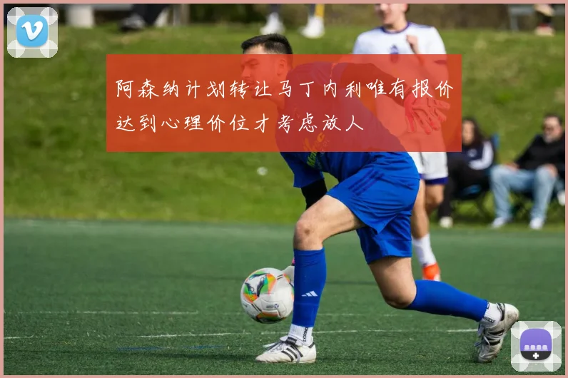 阿森纳计划转让马丁内利唯有报价达到心理价位才考虑放人