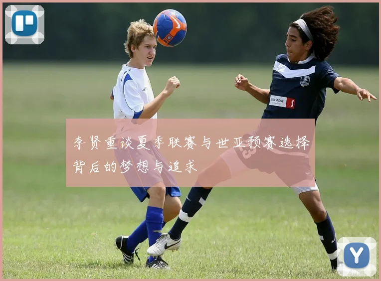李贤重谈夏季联赛与世亚预赛选择背后的梦想与追求