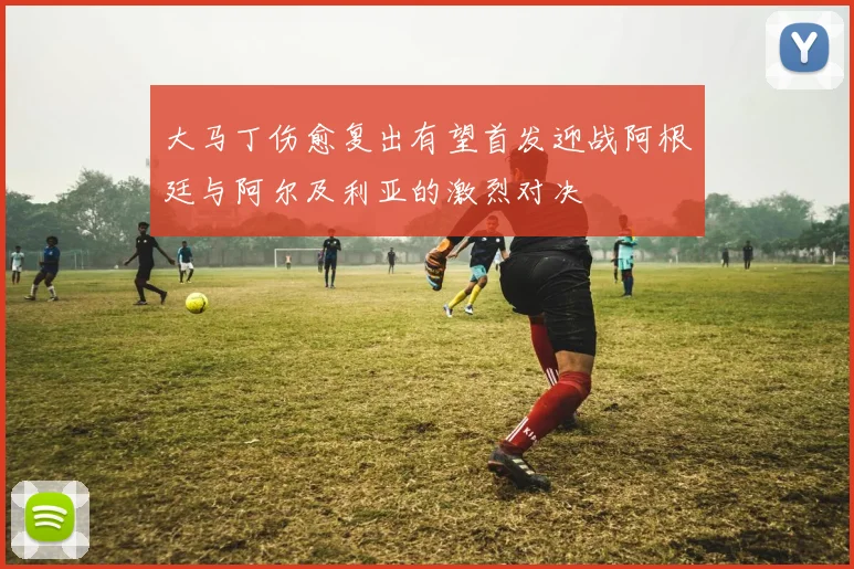 大马丁伤愈复出有望首发迎战阿根廷与阿尔及利亚的激烈对决