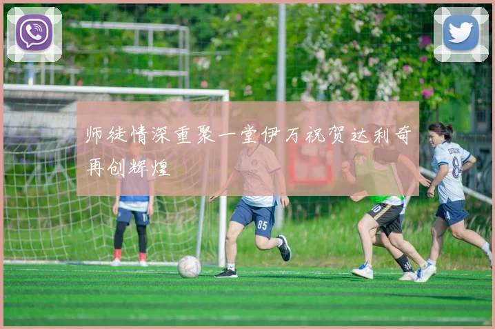 师徒情深重聚一堂伊万祝贺达利奇再创辉煌