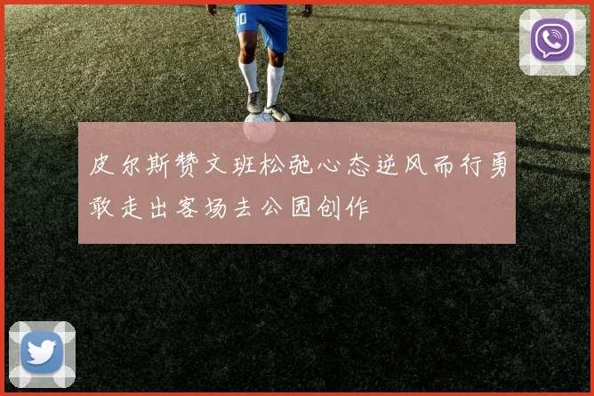 皮尔斯赞文班松弛心态逆风而行勇敢走出客场去公园创作