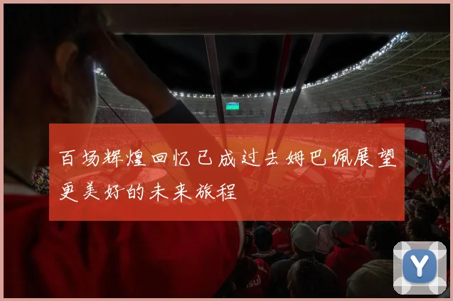 百场辉煌回忆已成过去姆巴佩展望更美好的未来旅程