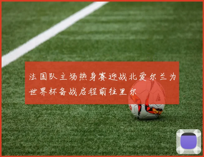 法国队主场热身赛迎战北爱尔兰为世界杯备战启程前往里尔