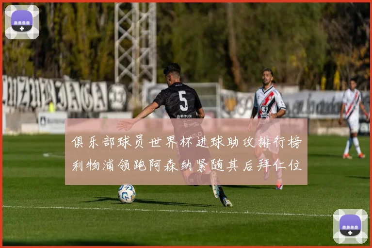 俱乐部球员世界杯进球助攻排行榜利物浦领跑阿森纳紧随其后拜仁位列第三