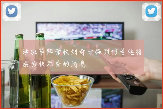 迪班萨阵营收到奇才强烈信号他将成为状元秀的消息