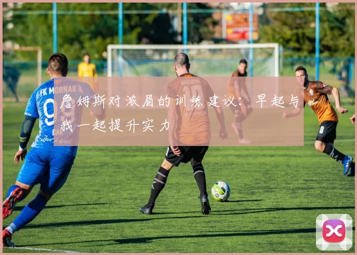 詹姆斯对浓眉的训练建议：早起与我一起提升实力