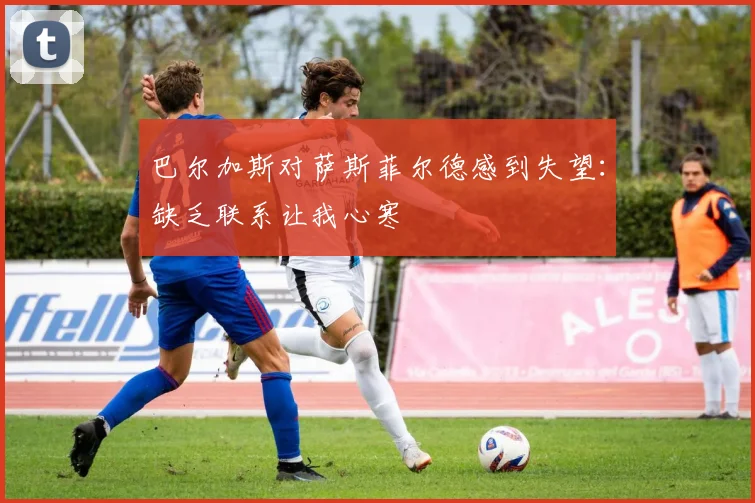 巴尔加斯对萨斯菲尔德感到失望：缺乏联系让我心寒