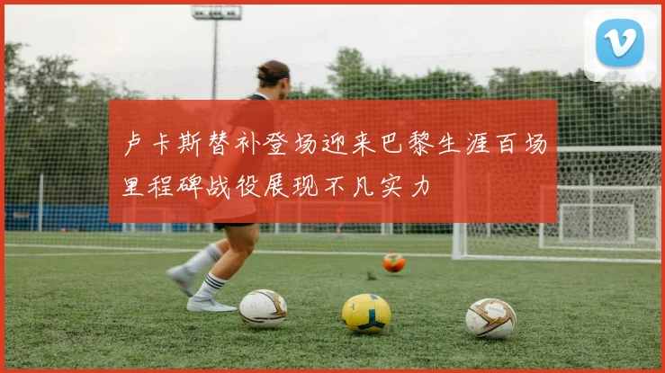 卢卡斯替补登场迎来巴黎生涯百场里程碑战役展现不凡实力