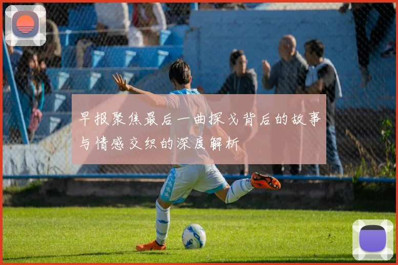 早报聚焦最后一曲探戈背后的故事与情感交织的深度解析