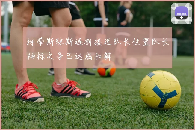 柯蒂斯琼斯逐渐接近队长位置队长袖标之争已达成和解