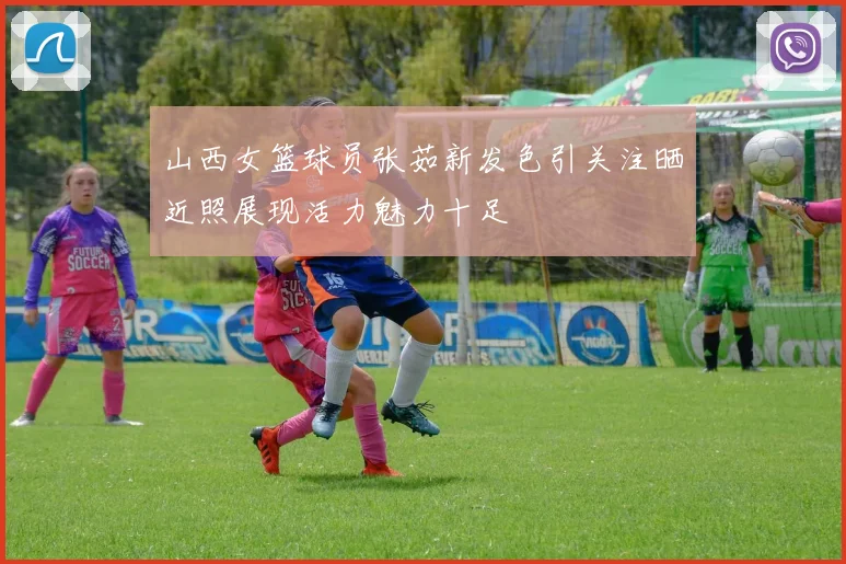 山西女篮球员张茹新发色引关注晒近照展现活力魅力十足