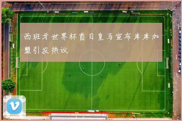 西班牙世界杯首日皇马宣布库库加盟引发热议