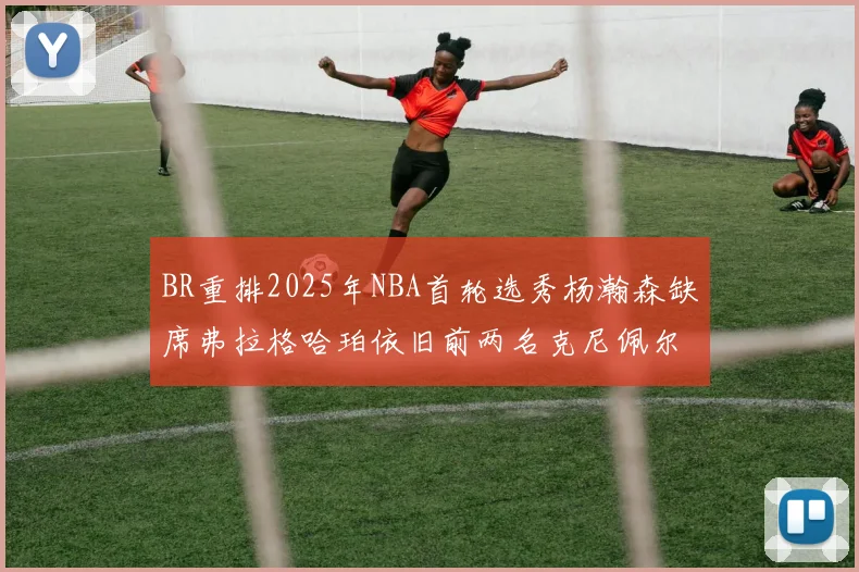 BR重排2025年NBA首轮选秀杨瀚森缺席弗拉格哈珀依旧前两名克尼佩尔锁定探花位