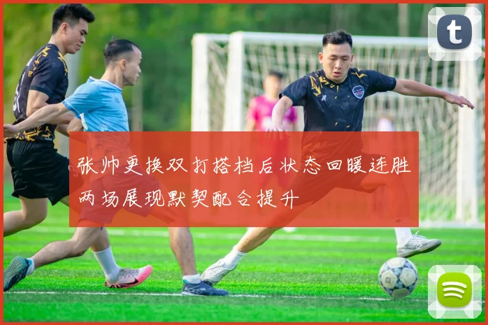 张帅更换双打搭档后状态回暖连胜两场展现默契配合提升