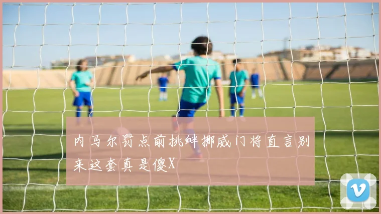 内马尔罚点前挑衅挪威门将直言别来这套真是傻X