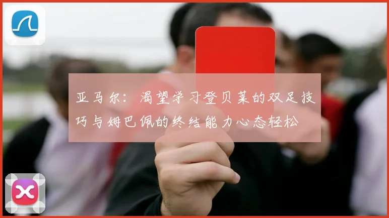 亚马尔：渴望学习登贝莱的双足技巧与姆巴佩的终结能力心态轻松