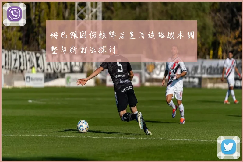 姆巴佩因伤缺阵后皇马边路战术调整与新打法探讨
