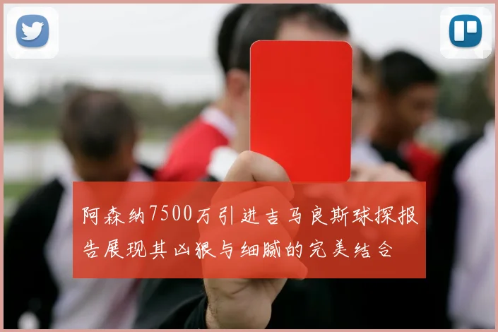 阿森纳7500万引进吉马良斯球探报告展现其凶狠与细腻的完美结合