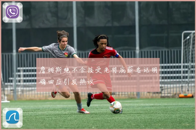 詹姆斯绝不会接受老将底薪名记明确回应引发热议