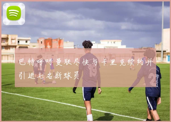 巴特呼吁曼联尽快与卡里克续约并引进七名新球员