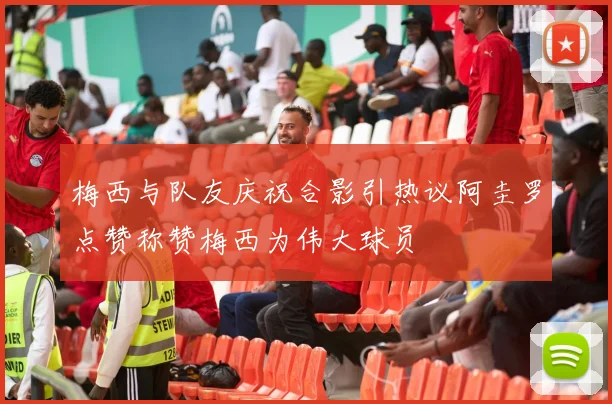 梅西与队友庆祝合影引热议阿圭罗点赞称赞梅西为伟大球员