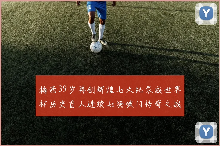 梅西39岁再创辉煌七大纪录成世界杯历史首人连续七场破门传奇之战