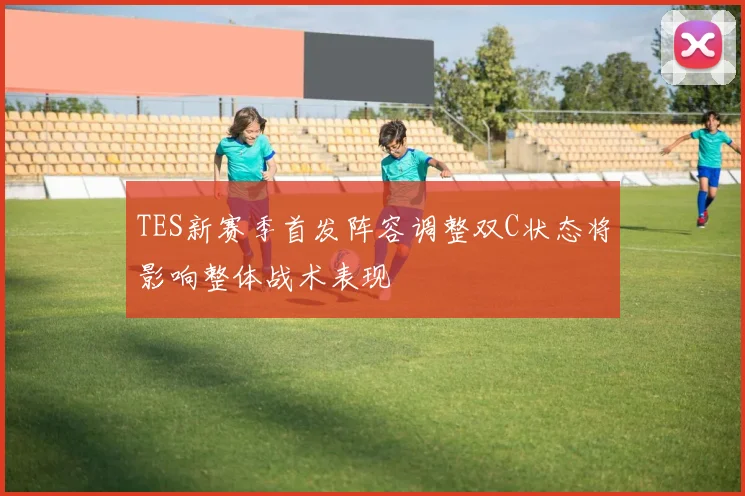 TES新赛季首发阵容调整双C状态将影响整体战术表现